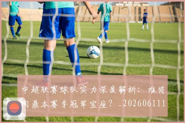 中超联赛球队实力深度解析:谁将问鼎本赛季冠军宝座?_20260611140815