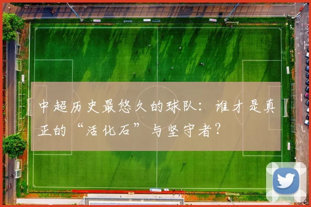 中超历史最悠久的球队:谁才是真正的“活化石”与坚守者?