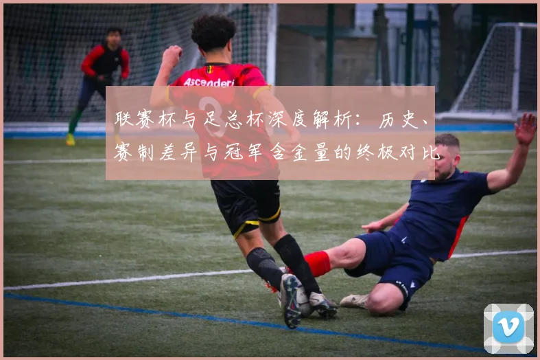 联赛杯与足总杯深度解析:历史、赛制差异与冠军含金量的终极对比